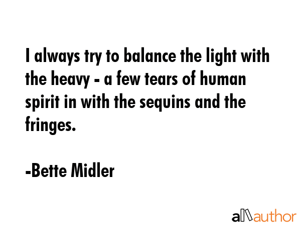 I always try to balance the light with the heavy - a few tears of human spirit in with the sequins... - Bette Midler Quote GIF