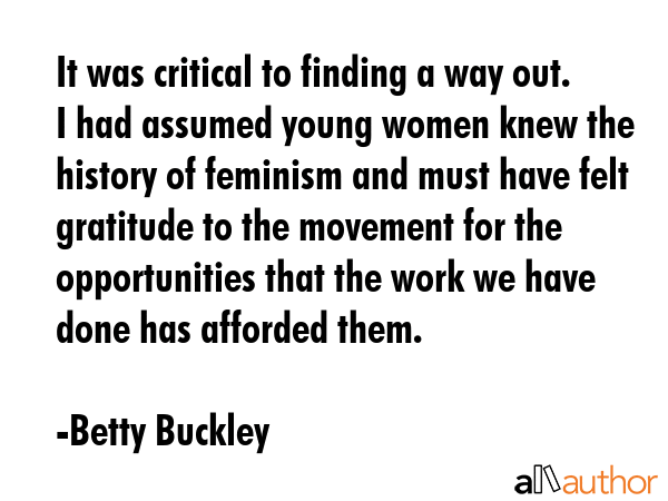 It was critical to finding a way out. I had assumed young women knew the history of feminism and must have felt gratitude to the movement for the opportunities that the work we have done has afforded... - Betty Buckley Quote