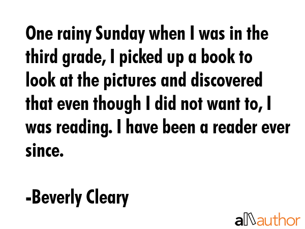 One rainy Sunday when I was in the third grade, I picked up a book to look at the pictures and discovered that even though I did not want to, I was reading. I have been a reader ever since. - Beverly Cleary Quote