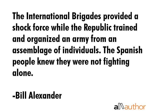The International Brigades provided a shock force while the Republic trained and organized an army from an assemblage of individuals. The Spanish people knew they were not fighting alone. - Bill Alexander Quote