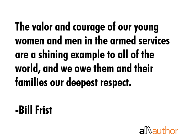 The valor and courage of our young women and men in the armed services are a shining example to all of the world, and we owe them and their families our deepest respect. - Bill Frist Quote