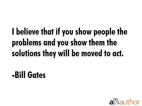 I believe that if you show people the problems and you show them the solutions they will be moved to act. - Bill Gates Quote