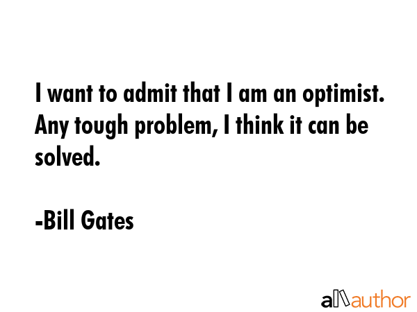 I want to admit that I am an optimist. Any tough problem, I think it can be solved. - Bill Gates Quote