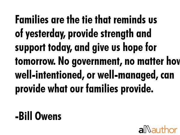 Families are the tie that reminds us of yesterday, provide strength and support today, and give us hope for tomorrow. No government, no matter how well-intentioned, or well-managed, can provide what... - Bill Owens Quote