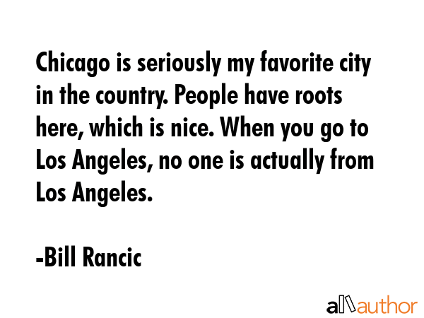 Chicago is seriously my favorite city in the country. People have roots here, which is nice. When you go to Los Angeles, no one is actually from Los Angeles. - Bill Rancic Quote