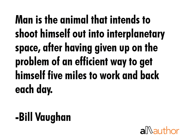 Man is the animal that intends to shoot himself out into interplanetary space, after having given up on the problem of an efficient way to get himself five miles to work and back each day. - Bill Vaughan Quote
