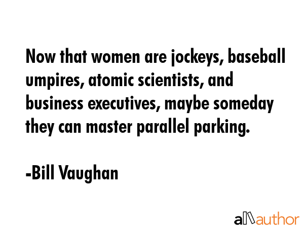 Now that women are jockeys, baseball umpires, atomic scientists, and business executives, maybe someday they can master parallel parking. - Bill Vaughan Quote