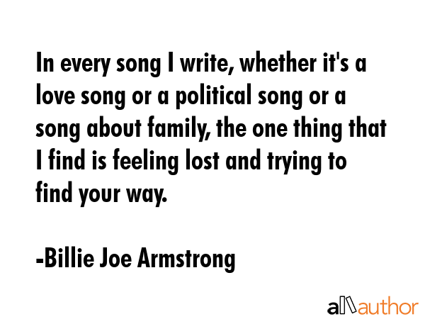 In every song I write, whether it\'s a love song or a political song or a song about family, the one thing that I find is feeling lost and trying to find your way. - Billie Joe Armstrong Quote