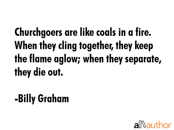 Churchgoers are like coals in a fire. When they cling together, they keep the flame aglow; when... - Billy Graham Quote GIF