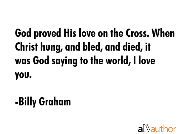 God proved His love on the Cross. When Christ hung, and bled, and died, it was God saying to the world, I love you. - Billy Graham Quote