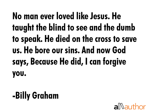 No man ever loved like Jesus. He taught the blind to see and the dumb to speak. He died on the cross to save us. He bore our sins. And now God says, Because He did, I can forgive you. - Billy Graham Quote