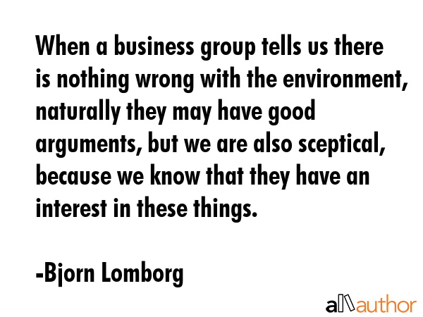 When a business group tells us there is nothing wrong with the environment, naturally they may have good arguments, but we are also sceptical, because we know that they have an interest in these... - Bjorn Lomborg Quote