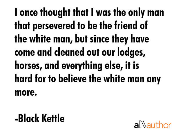 I once thought that I was the only man that persevered to be the friend of the white man, but since... - Black Kettle Quote GIF