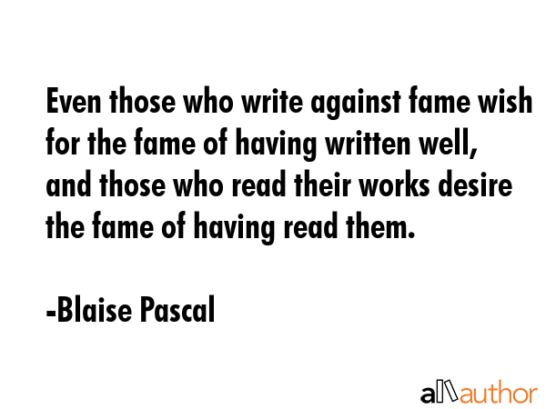 Even those who write against fame wish for the fame of having written well, and those who read their works desire the fame of having read them. - Blaise Pascal Quote