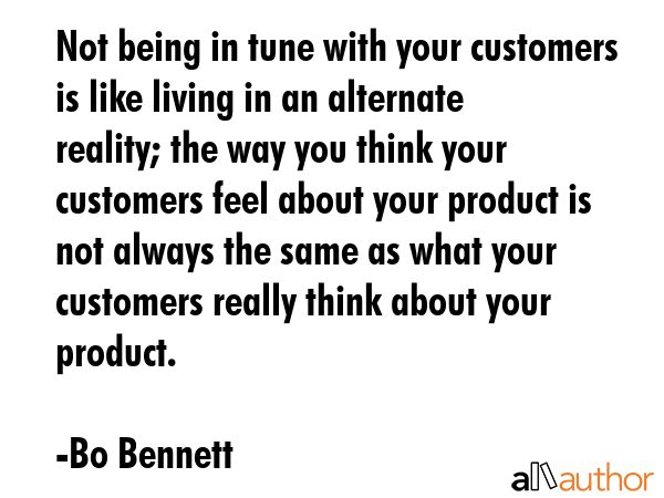 Not being in tune with your customers is like living in an alternate reality; the way you think your customers feel about your product is not always the same as what your customers really think about... - Bo Bennett Quote