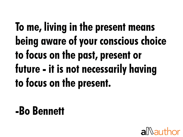 To me, living in the present means being aware of your conscious choice to focus on the past, present or future - it is not necessarily having to focus on the present. - Bo Bennett Quote