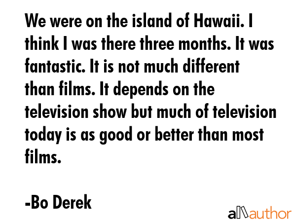 We were on the island of Hawaii. I think I was there three months. It was fantastic. It is not much different than films. It depends on the television show but much of television today is as good or... - Bo Derek Quote