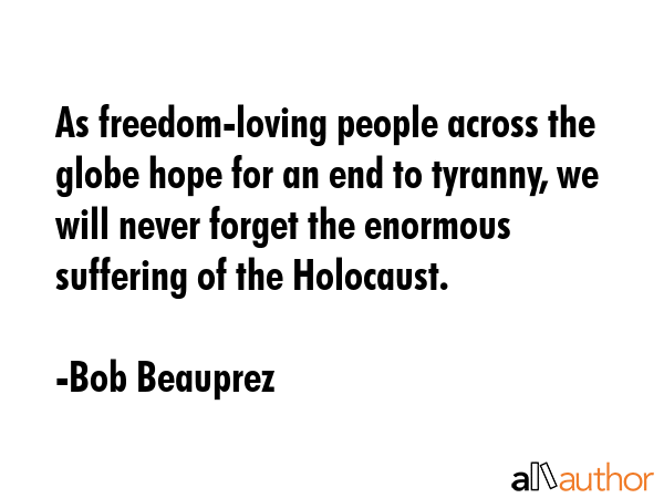 As freedom-loving people across the globe hope for an end to tyranny, we will never forget the enormous suffering of the Holocaust. - Bob Beauprez Quote