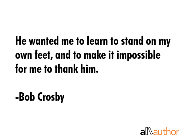 He wanted me to learn to stand on my own feet, and to make it impossible for me to thank him. - Bob Crosby Quote GIF