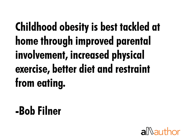 Childhood obesity is best tackled at home through improved parental involvement, increased physical exercise, better diet and restraint from eating. - Bob Filner Quote