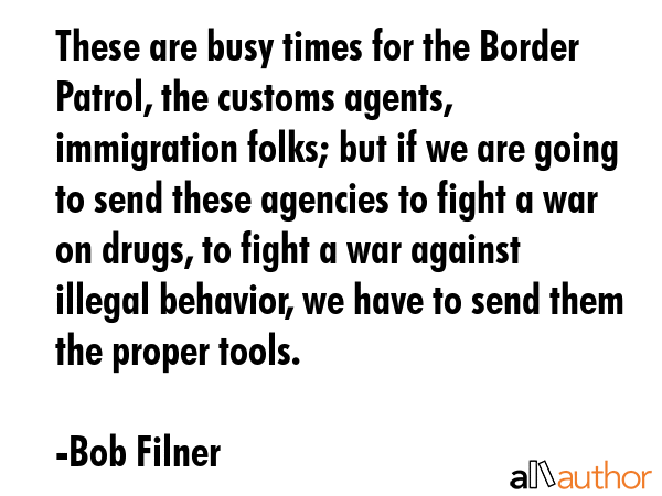 These are busy times for the Border Patrol, the customs agents, immigration folks; but if we are... - Bob Filner Quote GIF