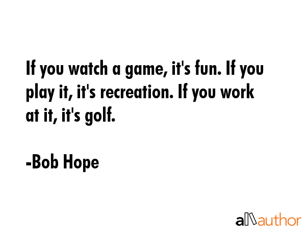 If you watch a game, it\'s fun. If you play it, it\'s recreation. If you work at it, it\'s golf. - Bob Hope Quote
