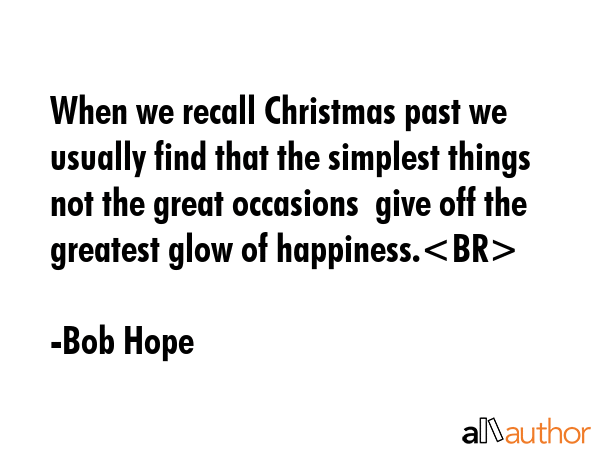When we recall Christmas past we usually find that the simplest things  not the great occasions  give off the greatest glow of happiness. - Bob Hope Quote