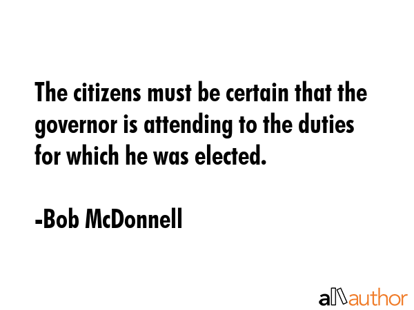 The citizens must be certain that the governor is attending to the duties for which he was elected. - Bob McDonnell Quote