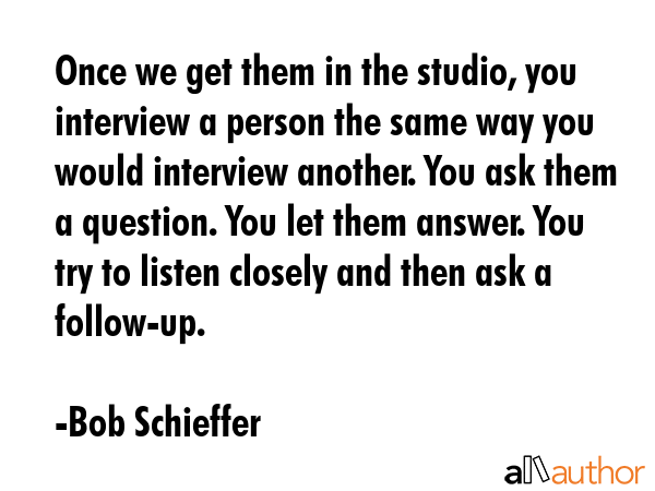 Once we get them in the studio, you interview a person the same way you would interview another. You ask them a question. You let them answer. You try to listen closely and then ask a follow-up. - Bob Schieffer Quote