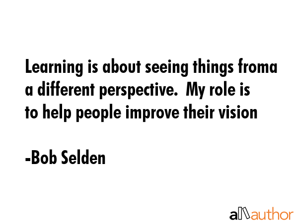 Learning is about seeing things froma a different perspective.  My role is to help people improve their vision - Bob Selden Quote
