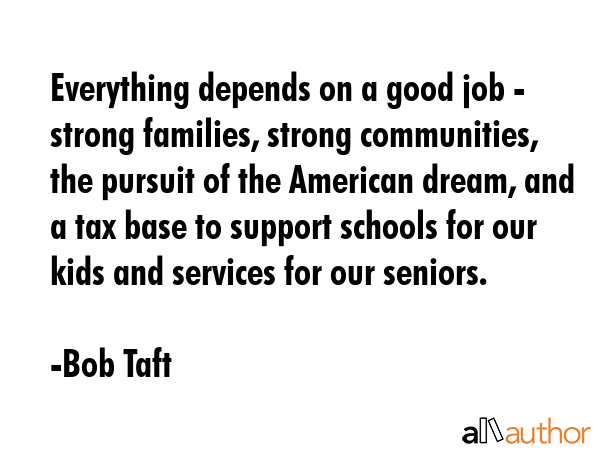 Everything depends on a good job - strong families, strong communities, the pursuit of the American dream, and a tax base to support schools for our kids and services for our seniors. - Bob Taft Quote