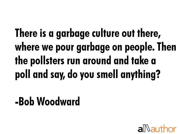 There is a garbage culture out there, where we pour garbage on people. Then the pollsters run... - Bob Woodward Quote GIF