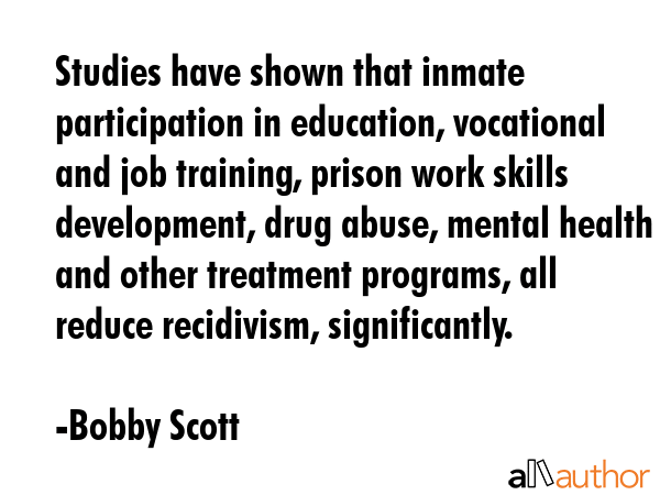 Studies have shown that inmate participation in education, vocational and job training, prison work skills development, drug abuse, mental health and other treatment programs, all reduce recidivism,... - Bobby Scott Quote