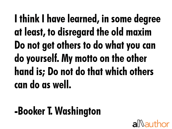 I think I have learned, in some degree at least, to disregard the old maxim Do not get others to do... - Booker T. Washington Quote GIF