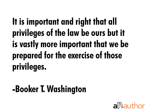 It is important and right that all privileges of the law be ours but it is vastly more important that we be prepared for the exercise of those privileges. - Booker T. Washington Quote