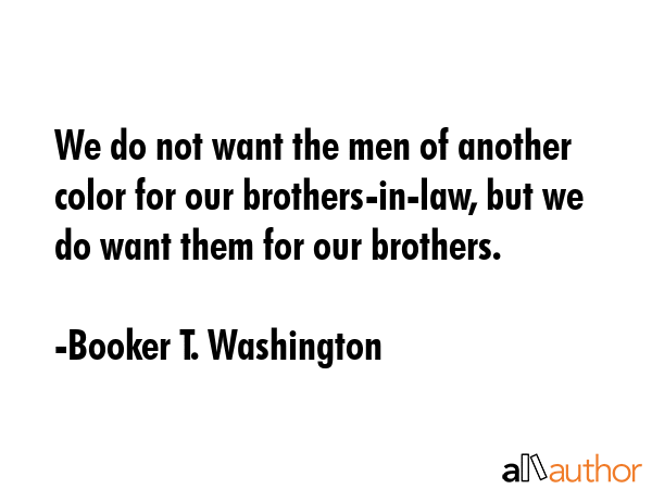 We do not want the men of another color for our brothers-in-law, but we do want them for our brothers. - Booker T. Washington Quote