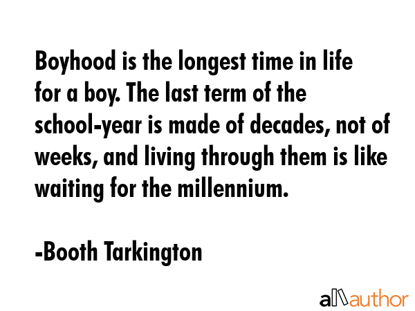 Boyhood is the longest time in life for a boy. The last term of the school-year is made of decades, not of weeks, and living through them is like waiting for the millennium. - Booth Tarkington Quote