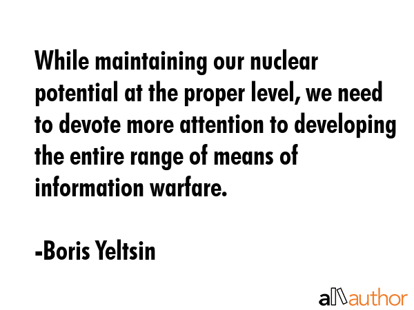 While maintaining our nuclear potential at the proper level, we need to devote more attention to developing the entire range of means of information warfare. - Boris Yeltsin Quote
