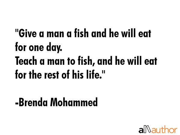 \"Give a man a fish and he will eat for one day.\nTeach a man to fish, and he will eat for the rest of his life.\" - Brenda Mohammed Quote