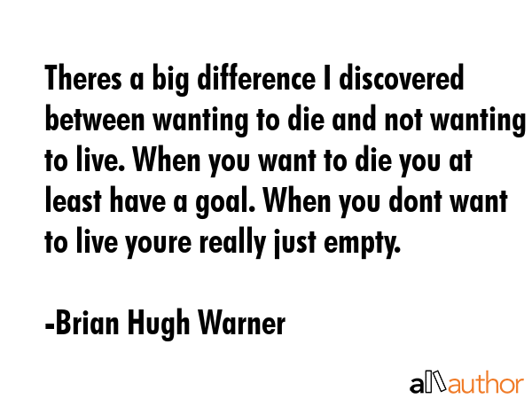 Theres a big difference I discovered between wanting to die and not wanting to live. When you want to die you at least have a goal. When you dont want to live youre really just empty. - Brian Hugh Warner Quote