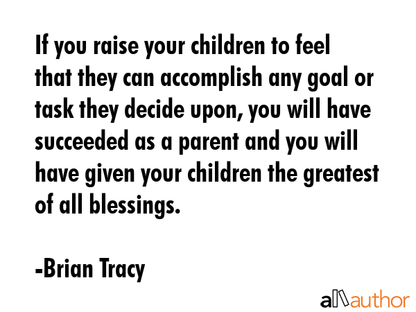 If you raise your children to feel that they can accomplish any goal or task they decide upon, you will have succeeded as a parent and you will have given your children the greatest of all blessings. - Brian Tracy Quote