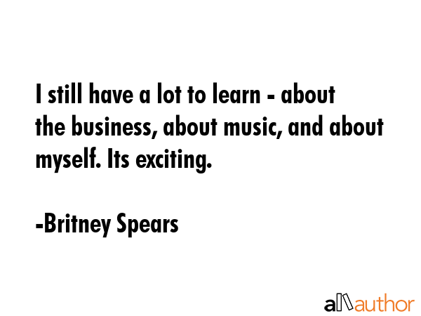 I still have a lot to learn - about the business, about music, and about myself. Its exciting. - Britney Spears Quote GIF