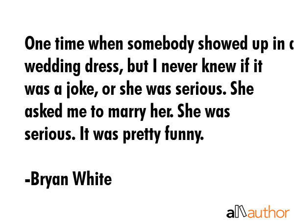 One time when somebody showed up in a wedding dress, but I never knew if it was a joke, or she was serious. She asked me to marry her. She was serious. It was pretty funny. - Bryan White Quote