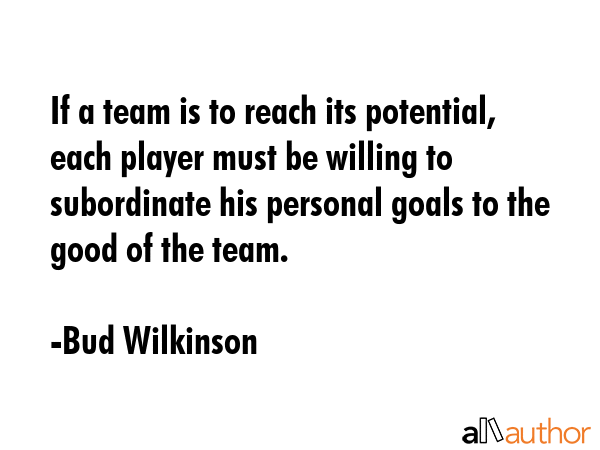 If a team is to reach its potential, each player must be willing to subordinate his personal goals to the good of the team. - Bud Wilkinson Quote