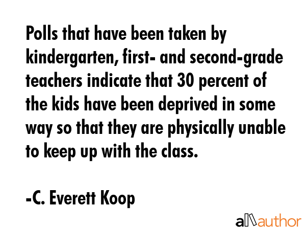 Polls that have been taken by kindergarten, first- and second-grade teachers indicate that 30 percent of the kids have been deprived in some way so that they are physically unable to keep up with the... - C. Everett Koop Quote