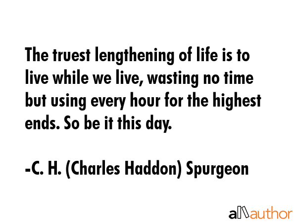 The truest lengthening of life is to live while we live, wasting no time but using every hour for the highest ends. So be it this day. - C. H. (Charles Haddon) Spurgeon Quote