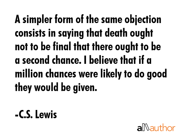 A simpler form of the same objection consists in saying that death ought not to be final that there ought to be a second chance. I believe that if a million chances were likely to do good they would... - C.S. Lewis Quote
