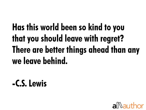 Has this world been so kind to you that you should leave with regret? There are better things ahead than any we leave behind. - C.S. Lewis Quote