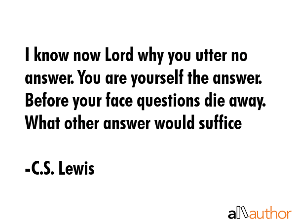 I know now Lord why you utter no answer. You are yourself the answer. Before your face questions die away. What other answer would suffice - C.S. Lewis Quote