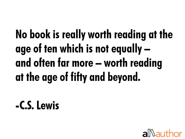 No book is really worth reading at the age of ten which is not equally – and often far more – worth reading at the age of fifty and beyond. - C.S. Lewis Quote